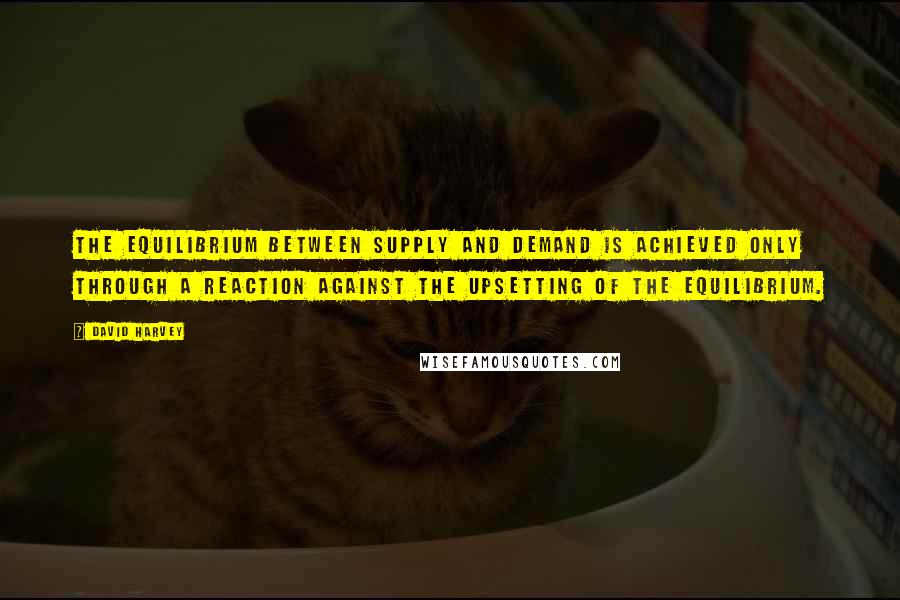 David Harvey Quotes: The equilibrium between supply and demand is achieved only through a reaction against the upsetting of the equilibrium.