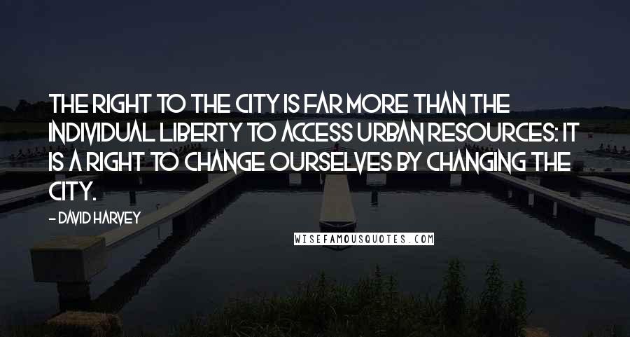 David Harvey Quotes: The right to the city is far more than the individual liberty to access urban resources: it is a right to change ourselves by changing the city.