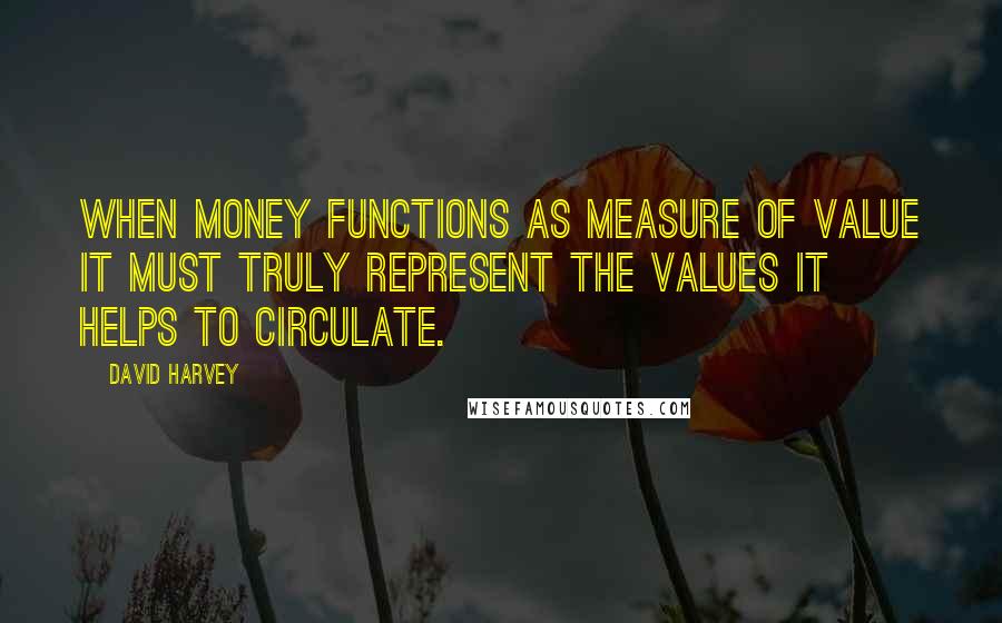 David Harvey Quotes: When money functions as measure of value it must truly represent the values it helps to circulate.