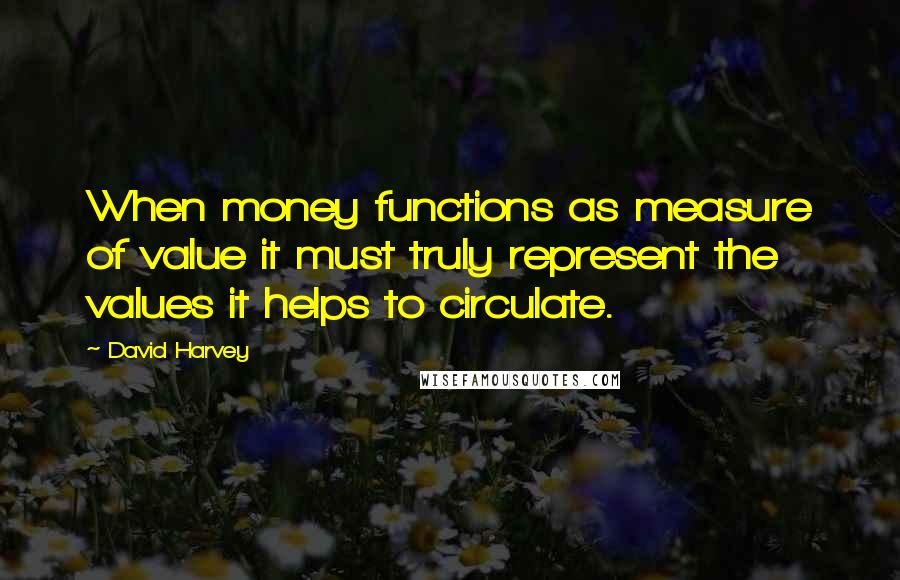 David Harvey Quotes: When money functions as measure of value it must truly represent the values it helps to circulate.