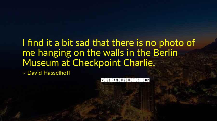 David Hasselhoff Quotes: I find it a bit sad that there is no photo of me hanging on the walls in the Berlin Museum at Checkpoint Charlie.