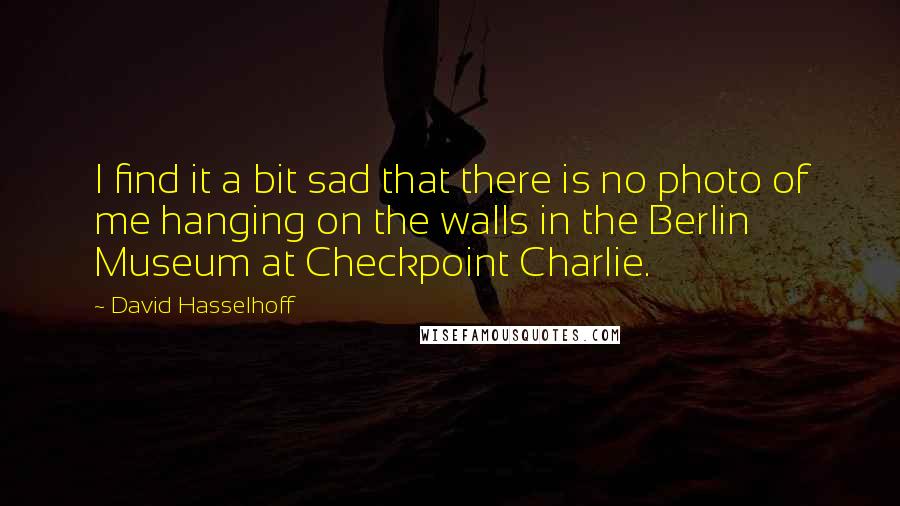 David Hasselhoff Quotes: I find it a bit sad that there is no photo of me hanging on the walls in the Berlin Museum at Checkpoint Charlie.