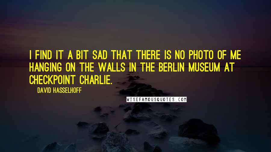 David Hasselhoff Quotes: I find it a bit sad that there is no photo of me hanging on the walls in the Berlin Museum at Checkpoint Charlie.