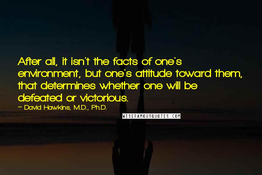 David Hawkins, M.D., Ph.D. Quotes: After all, it isn't the facts of one's environment, but one's attitude toward them, that determines whether one will be defeated or victorious.