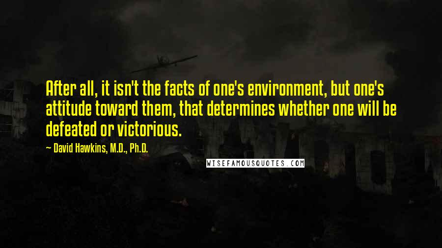 David Hawkins, M.D., Ph.D. Quotes: After all, it isn't the facts of one's environment, but one's attitude toward them, that determines whether one will be defeated or victorious.