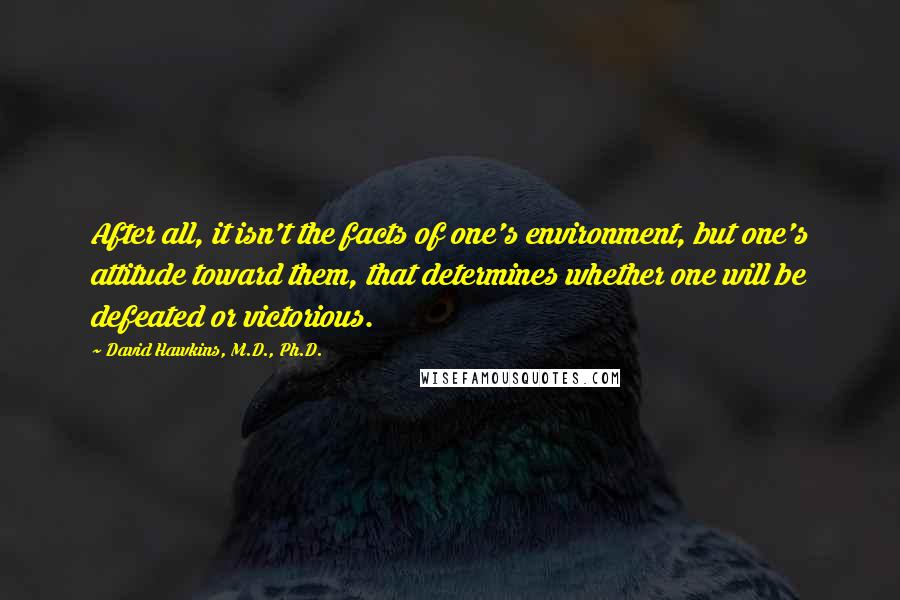 David Hawkins, M.D., Ph.D. Quotes: After all, it isn't the facts of one's environment, but one's attitude toward them, that determines whether one will be defeated or victorious.