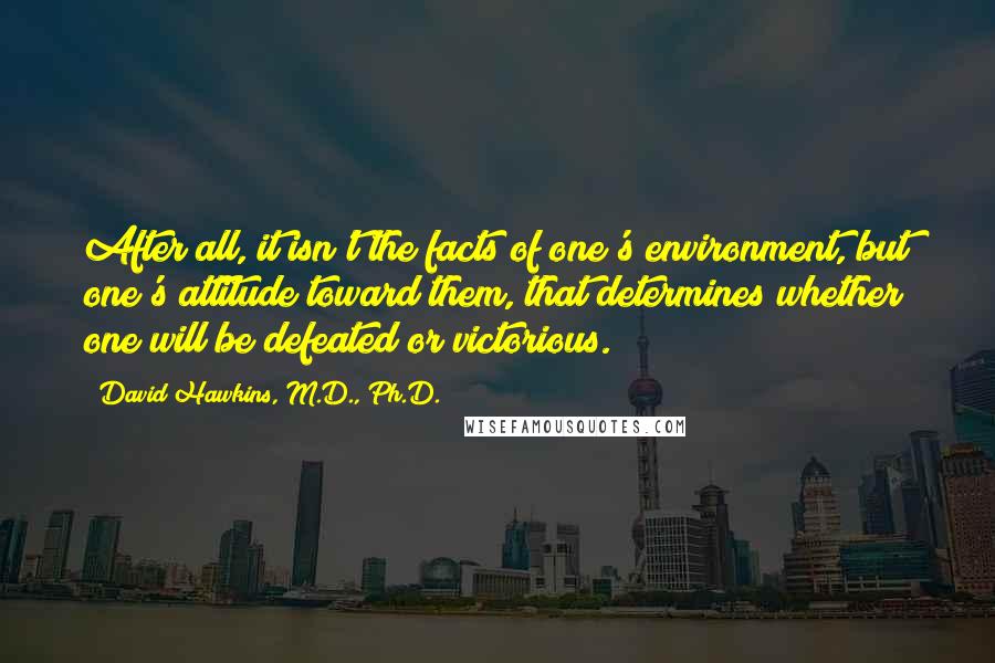 David Hawkins, M.D., Ph.D. Quotes: After all, it isn't the facts of one's environment, but one's attitude toward them, that determines whether one will be defeated or victorious.