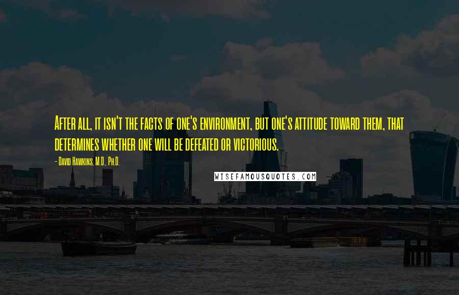 David Hawkins, M.D., Ph.D. Quotes: After all, it isn't the facts of one's environment, but one's attitude toward them, that determines whether one will be defeated or victorious.