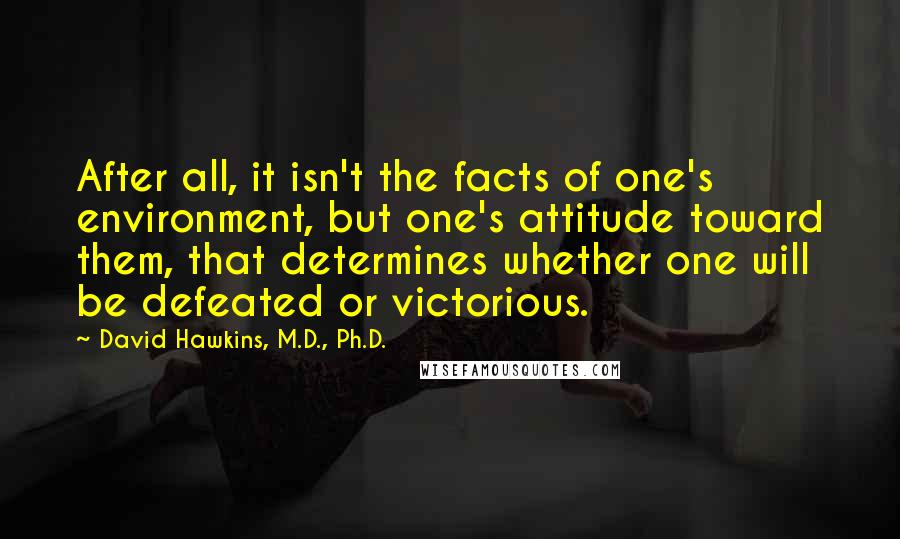 David Hawkins, M.D., Ph.D. Quotes: After all, it isn't the facts of one's environment, but one's attitude toward them, that determines whether one will be defeated or victorious.