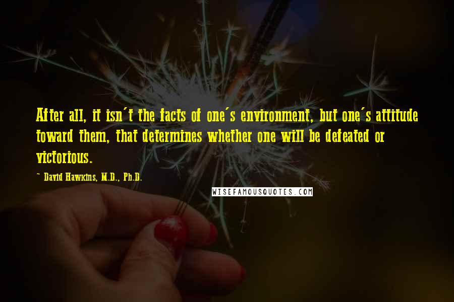 David Hawkins, M.D., Ph.D. Quotes: After all, it isn't the facts of one's environment, but one's attitude toward them, that determines whether one will be defeated or victorious.