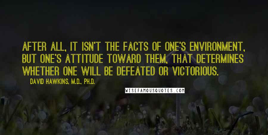 David Hawkins, M.D., Ph.D. Quotes: After all, it isn't the facts of one's environment, but one's attitude toward them, that determines whether one will be defeated or victorious.