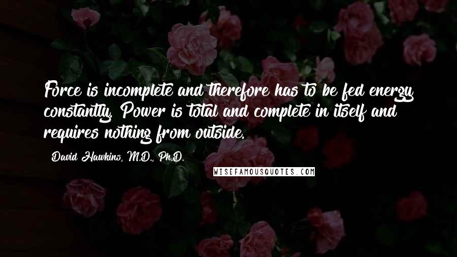 David Hawkins, M.D., Ph.D. Quotes: Force is incomplete and therefore has to be fed energy constantly. Power is total and complete in itself and requires nothing from outside.