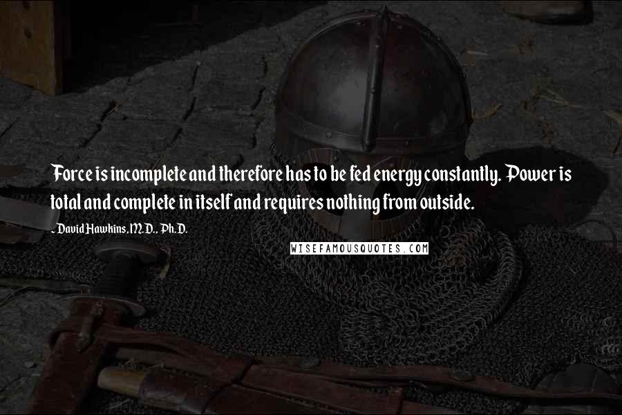 David Hawkins, M.D., Ph.D. Quotes: Force is incomplete and therefore has to be fed energy constantly. Power is total and complete in itself and requires nothing from outside.