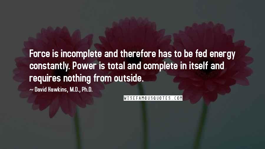 David Hawkins, M.D., Ph.D. Quotes: Force is incomplete and therefore has to be fed energy constantly. Power is total and complete in itself and requires nothing from outside.