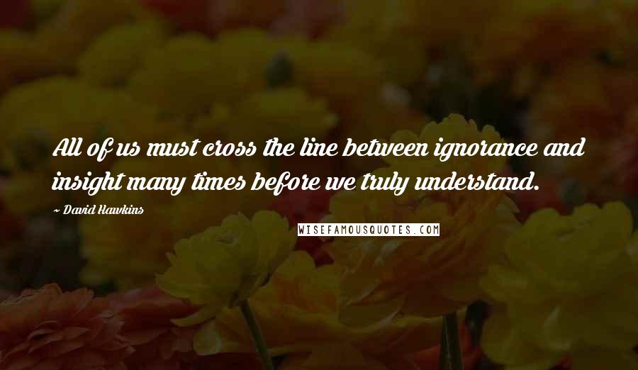 David Hawkins Quotes: All of us must cross the line between ignorance and insight many times before we truly understand.