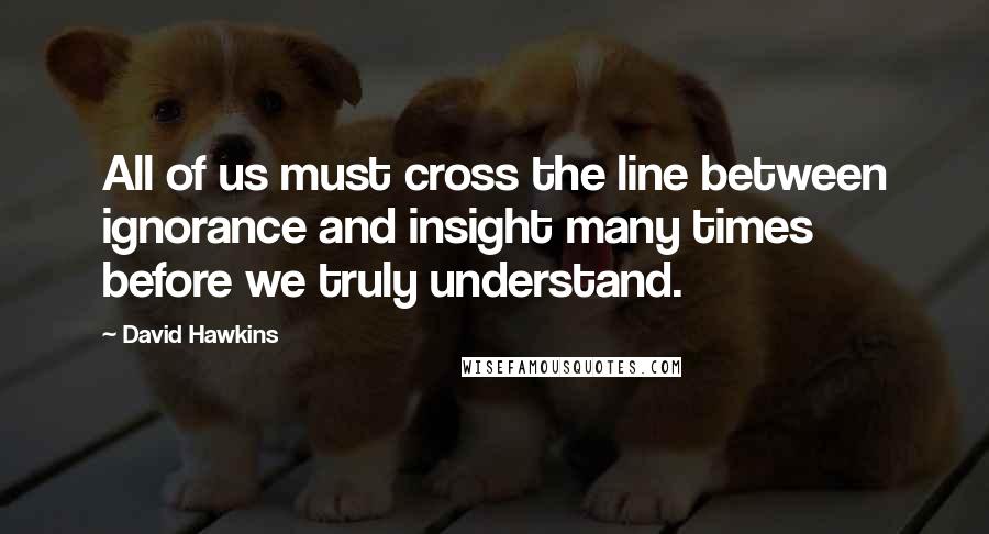 David Hawkins Quotes: All of us must cross the line between ignorance and insight many times before we truly understand.