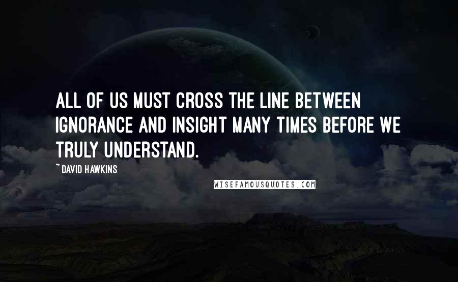 David Hawkins Quotes: All of us must cross the line between ignorance and insight many times before we truly understand.