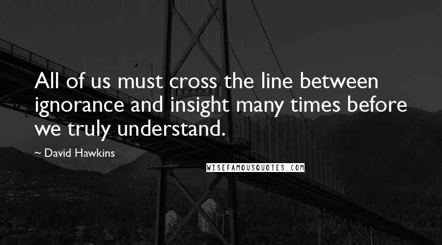 David Hawkins Quotes: All of us must cross the line between ignorance and insight many times before we truly understand.