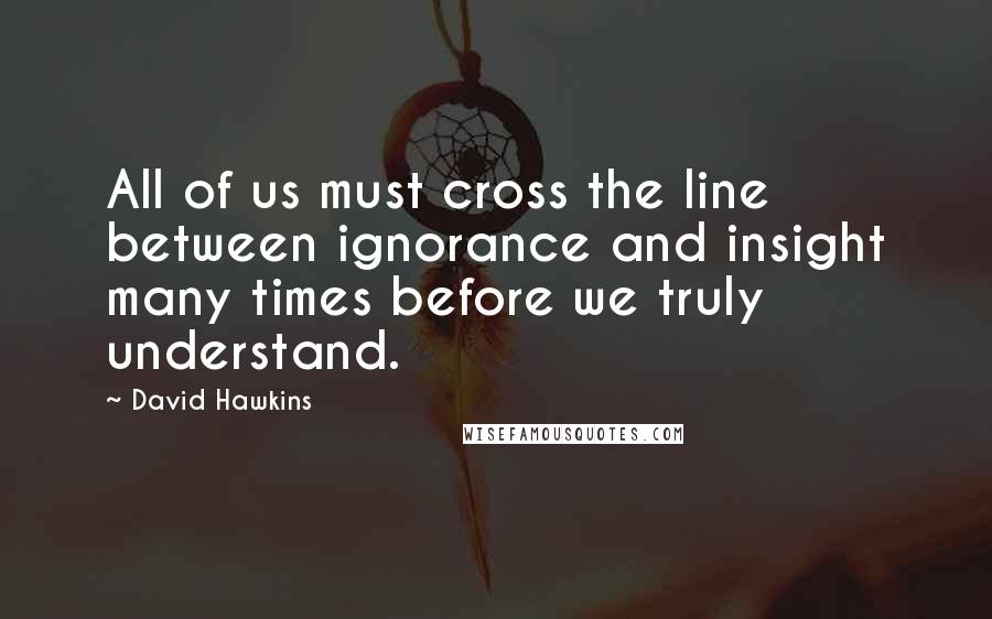 David Hawkins Quotes: All of us must cross the line between ignorance and insight many times before we truly understand.