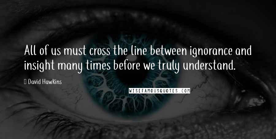 David Hawkins Quotes: All of us must cross the line between ignorance and insight many times before we truly understand.