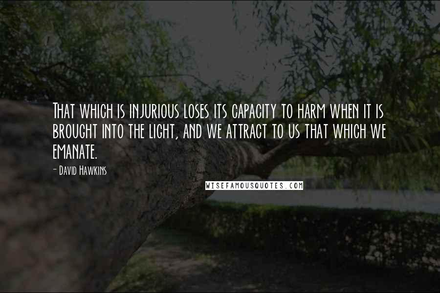 David Hawkins Quotes: That which is injurious loses its capacity to harm when it is brought into the light, and we attract to us that which we emanate.