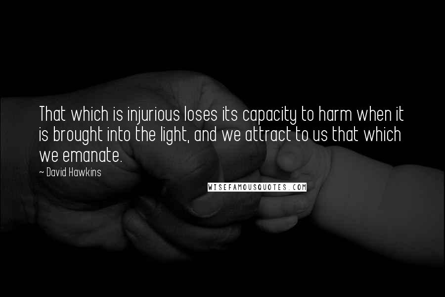 David Hawkins Quotes: That which is injurious loses its capacity to harm when it is brought into the light, and we attract to us that which we emanate.