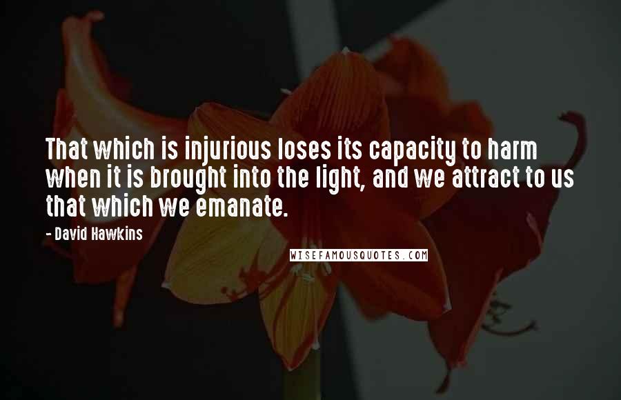 David Hawkins Quotes: That which is injurious loses its capacity to harm when it is brought into the light, and we attract to us that which we emanate.
