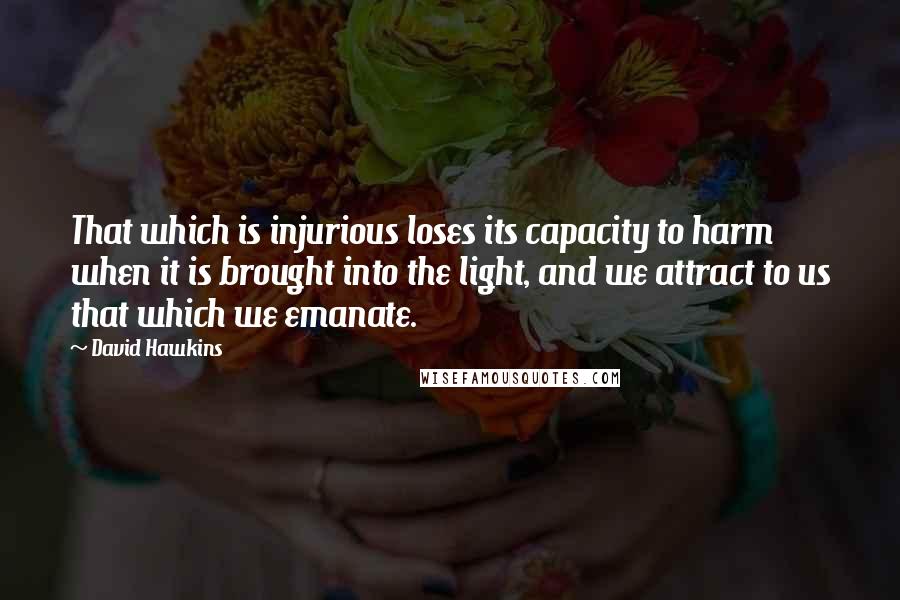 David Hawkins Quotes: That which is injurious loses its capacity to harm when it is brought into the light, and we attract to us that which we emanate.