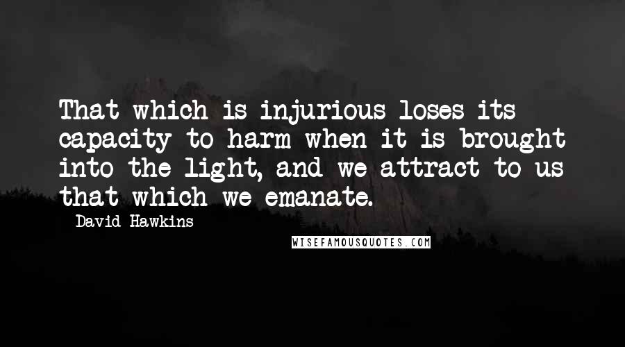 David Hawkins Quotes: That which is injurious loses its capacity to harm when it is brought into the light, and we attract to us that which we emanate.