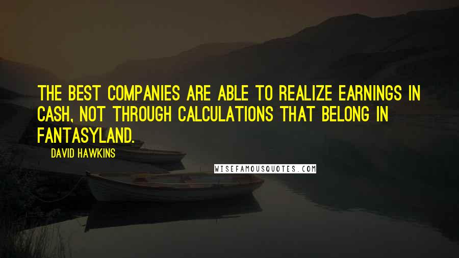 David Hawkins Quotes: The best companies are able to realize earnings in cash, not through calculations that belong in fantasyland.