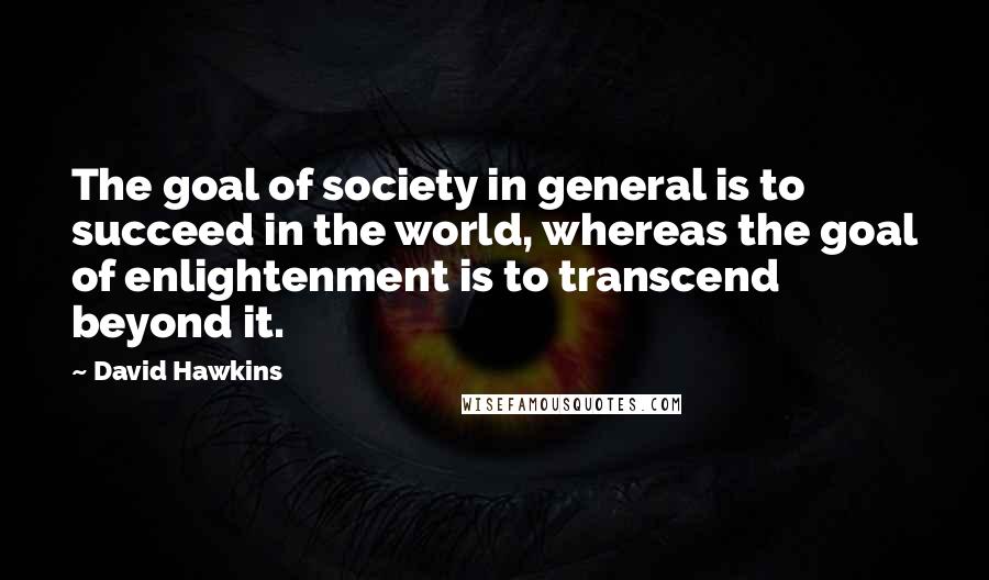 David Hawkins Quotes: The goal of society in general is to succeed in the world, whereas the goal of enlightenment is to transcend beyond it.