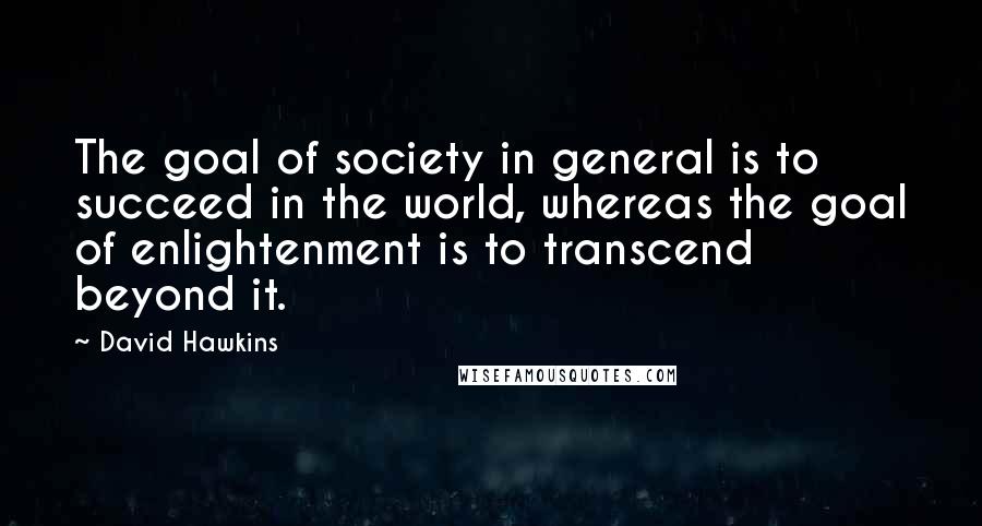 David Hawkins Quotes: The goal of society in general is to succeed in the world, whereas the goal of enlightenment is to transcend beyond it.