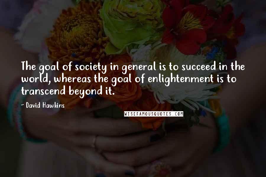 David Hawkins Quotes: The goal of society in general is to succeed in the world, whereas the goal of enlightenment is to transcend beyond it.