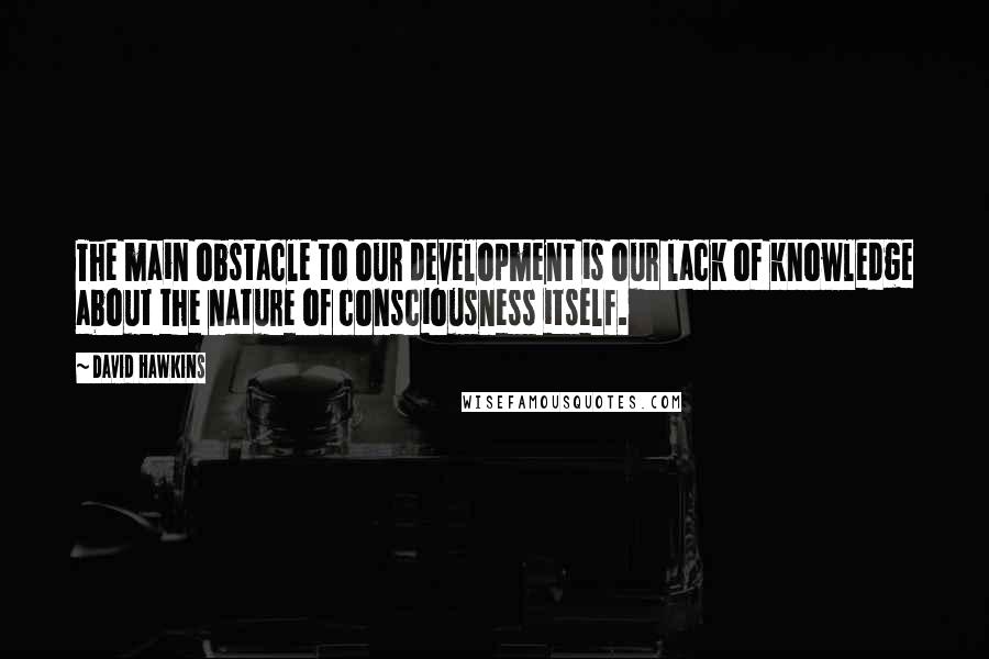 David Hawkins Quotes: The main obstacle to our development is our lack of knowledge about the nature of consciousness itself.