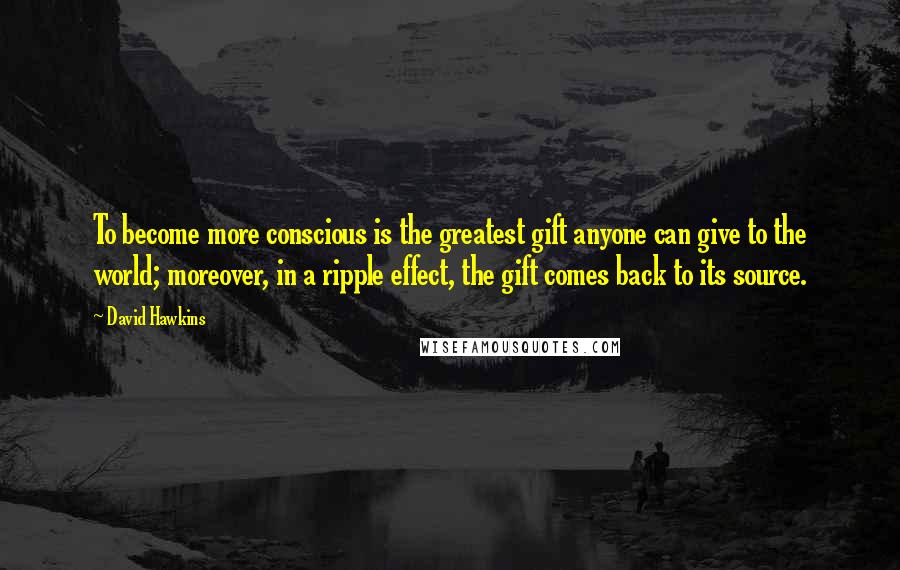 David Hawkins Quotes: To become more conscious is the greatest gift anyone can give to the world; moreover, in a ripple effect, the gift comes back to its source.