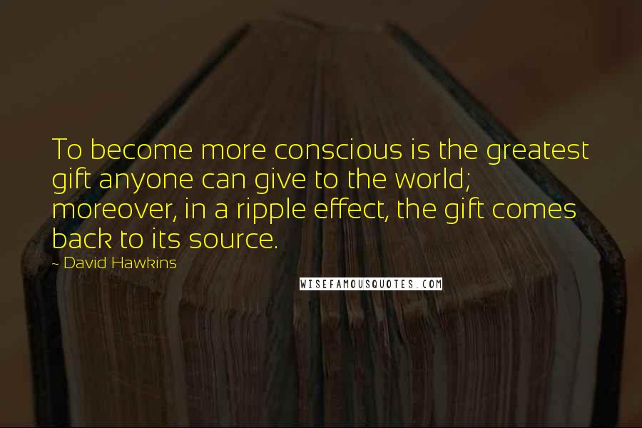 David Hawkins Quotes: To become more conscious is the greatest gift anyone can give to the world; moreover, in a ripple effect, the gift comes back to its source.