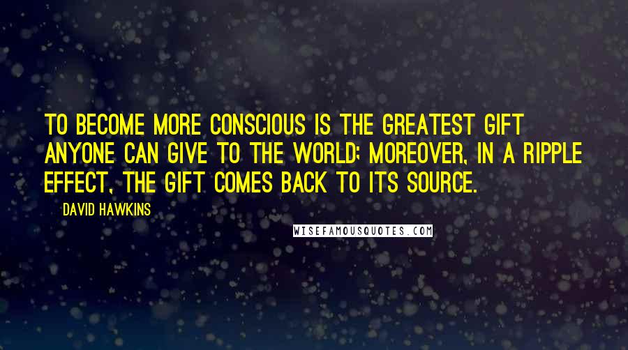 David Hawkins Quotes: To become more conscious is the greatest gift anyone can give to the world; moreover, in a ripple effect, the gift comes back to its source.