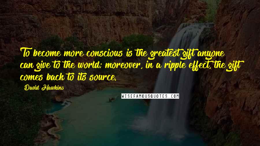 David Hawkins Quotes: To become more conscious is the greatest gift anyone can give to the world; moreover, in a ripple effect, the gift comes back to its source.