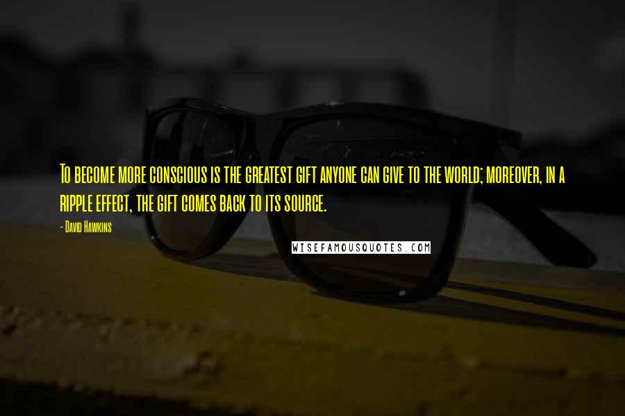 David Hawkins Quotes: To become more conscious is the greatest gift anyone can give to the world; moreover, in a ripple effect, the gift comes back to its source.