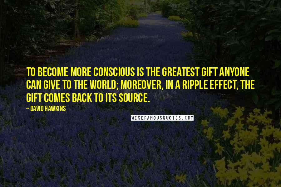 David Hawkins Quotes: To become more conscious is the greatest gift anyone can give to the world; moreover, in a ripple effect, the gift comes back to its source.