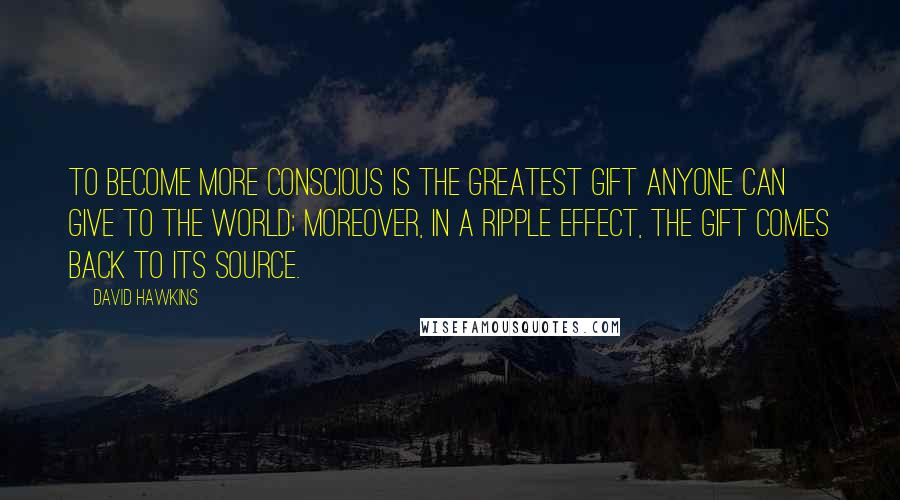 David Hawkins Quotes: To become more conscious is the greatest gift anyone can give to the world; moreover, in a ripple effect, the gift comes back to its source.