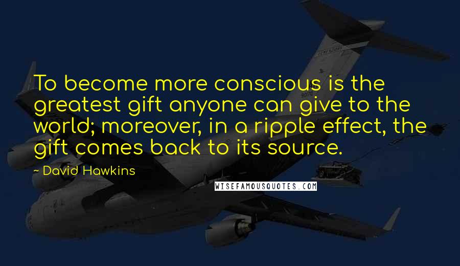 David Hawkins Quotes: To become more conscious is the greatest gift anyone can give to the world; moreover, in a ripple effect, the gift comes back to its source.