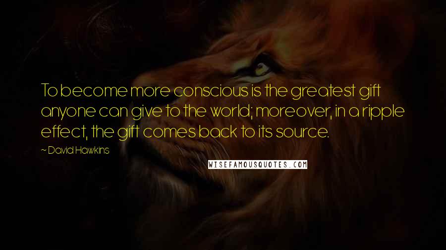 David Hawkins Quotes: To become more conscious is the greatest gift anyone can give to the world; moreover, in a ripple effect, the gift comes back to its source.