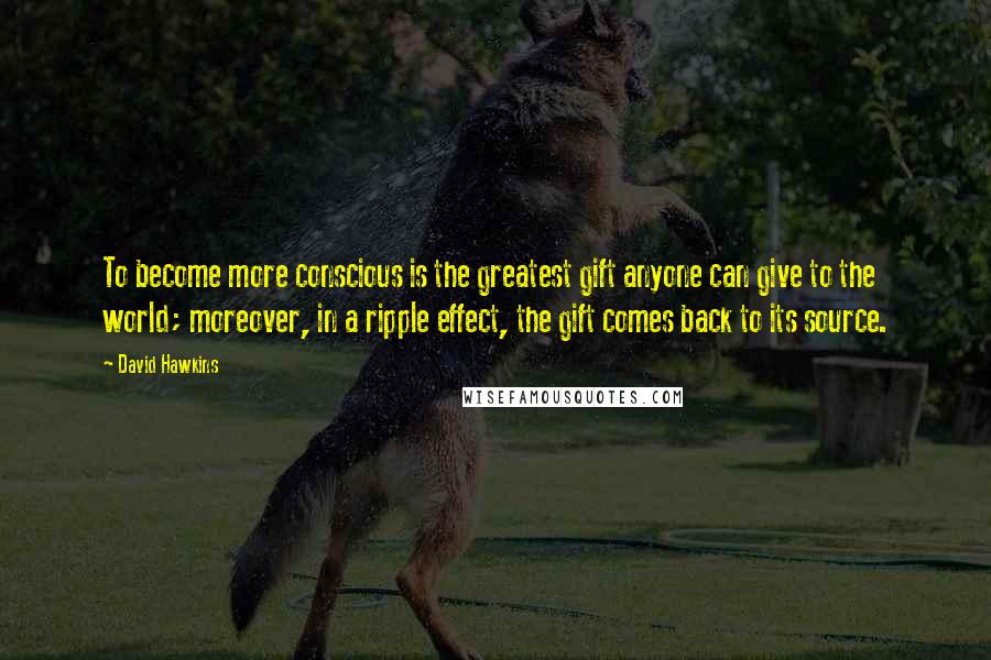 David Hawkins Quotes: To become more conscious is the greatest gift anyone can give to the world; moreover, in a ripple effect, the gift comes back to its source.