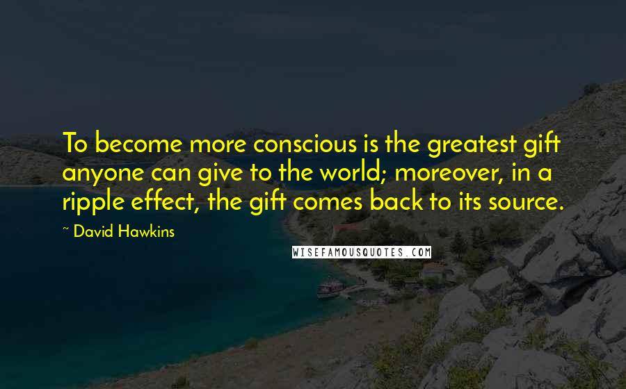 David Hawkins Quotes: To become more conscious is the greatest gift anyone can give to the world; moreover, in a ripple effect, the gift comes back to its source.