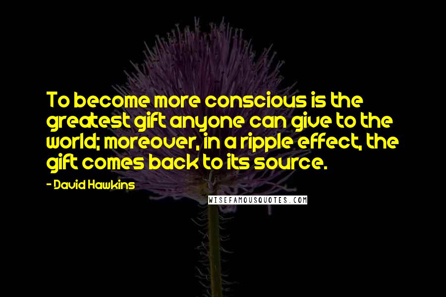 David Hawkins Quotes: To become more conscious is the greatest gift anyone can give to the world; moreover, in a ripple effect, the gift comes back to its source.