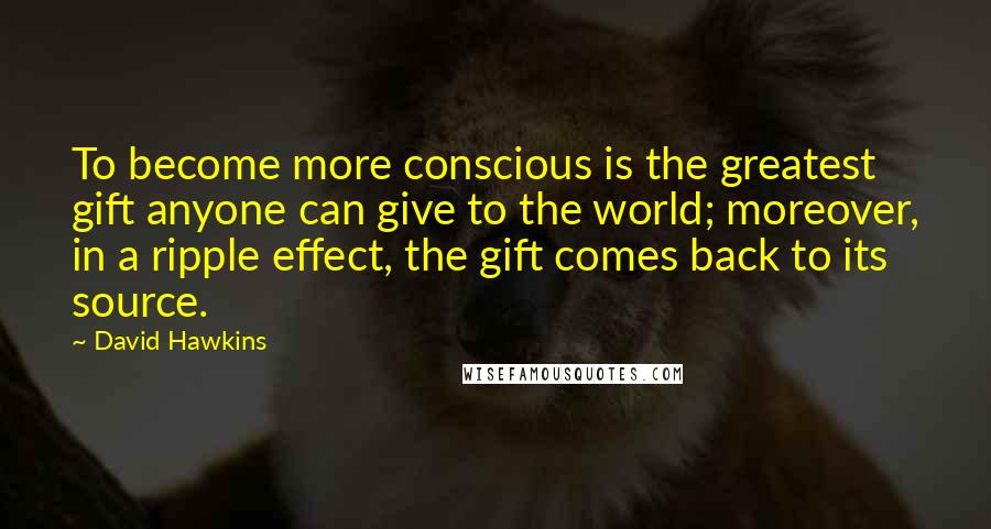 David Hawkins Quotes: To become more conscious is the greatest gift anyone can give to the world; moreover, in a ripple effect, the gift comes back to its source.