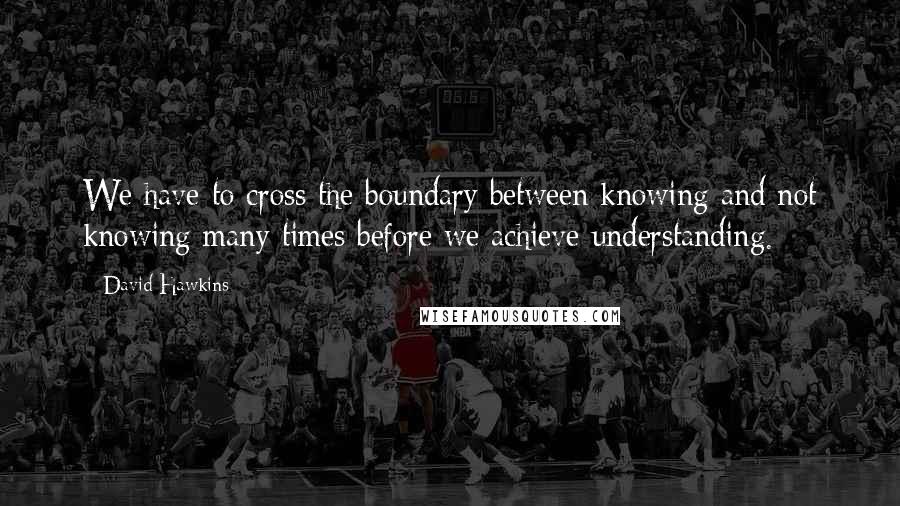 David Hawkins Quotes: We have to cross the boundary between knowing and not knowing many times before we achieve understanding.