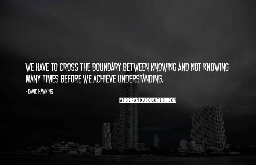 David Hawkins Quotes: We have to cross the boundary between knowing and not knowing many times before we achieve understanding.