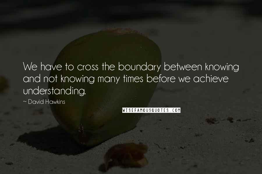 David Hawkins Quotes: We have to cross the boundary between knowing and not knowing many times before we achieve understanding.